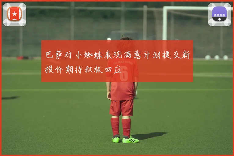 巴萨对小蜘蛛表现满意计划提交新报价期待积极回应