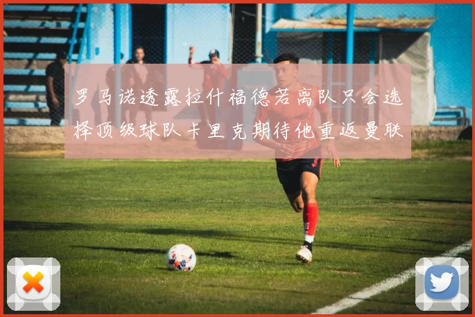 罗马诺透露拉什福德若离队只会选择顶级球队卡里克期待他重返曼联