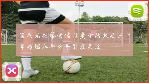 篮网老板蔡崇信与妻子结束近三十年婚姻和平分手引发关注