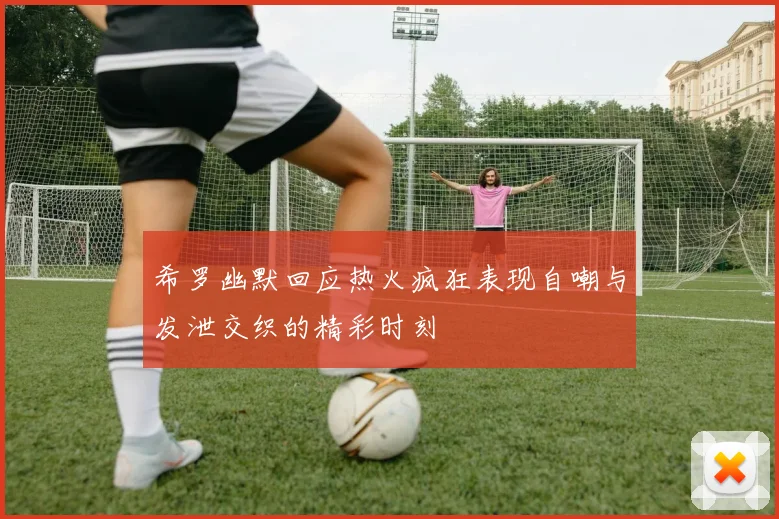 希罗幽默回应热火疯狂表现自嘲与发泄交织的精彩时刻