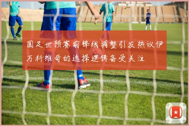 国足世预赛前锋线调整引发热议伊万科维奇的选择逻辑备受关注