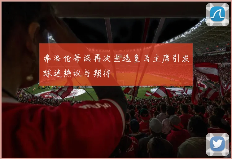 弗洛伦蒂诺再次当选皇马主席引发球迷热议与期待