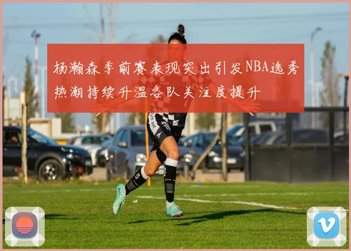 杨瀚森季前赛表现突出引发NBA选秀热潮持续升温各队关注度提升