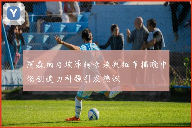 阿森纳与埃泽转会谈判细节揭晓中场创造力补强引发热议