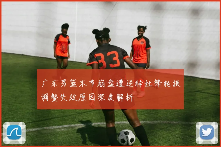 广东男篮末节崩盘遭逆转杜锋轮换调整失效原因深度解析